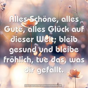 Alles Schöne, alles Gute,
alles Glück auf dieser Welt;
bleib gesund und bleibe fröhlich,
tue das, was dir gefällt.