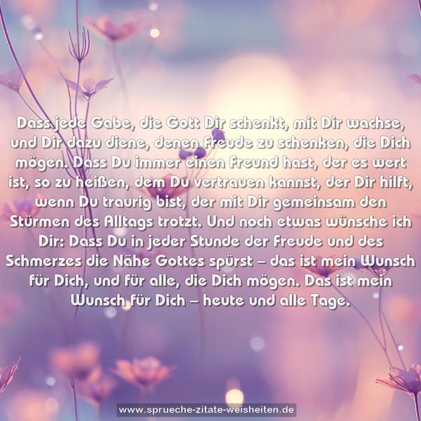 Dass jede Gabe, die Gott Dir schenkt, mit Dir wachse,
und Dir dazu diene, denen Freude zu schenken, die Dich mögen.
Dass Du immer einen Freund hast, der es wert ist, so zu heißen,
dem Du vertrauen kannst, der Dir hilft, wenn Du traurig bist,
der mit Dir gemeinsam den Stürmen des Alltags trotzt.
Und noch etwas wünsche ich Dir:
Dass Du in jeder Stunde der Freude
und des Schmerzes die Nähe Gottes spürst –
das ist mein Wunsch für Dich, und für alle, die Dich mögen.
Das ist mein Wunsch für Dich – heute und alle Tage.
