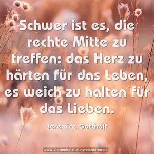 Schwer ist es, die rechte Mitte zu treffen:
das Herz zu härten für das Leben,
es weich zu halten für das Lieben.