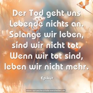 Der Tod geht uns Lebende nichts an.
Solange wir leben, sind wir nicht tot.
Wenn wir tot sind, leben wir nicht mehr.