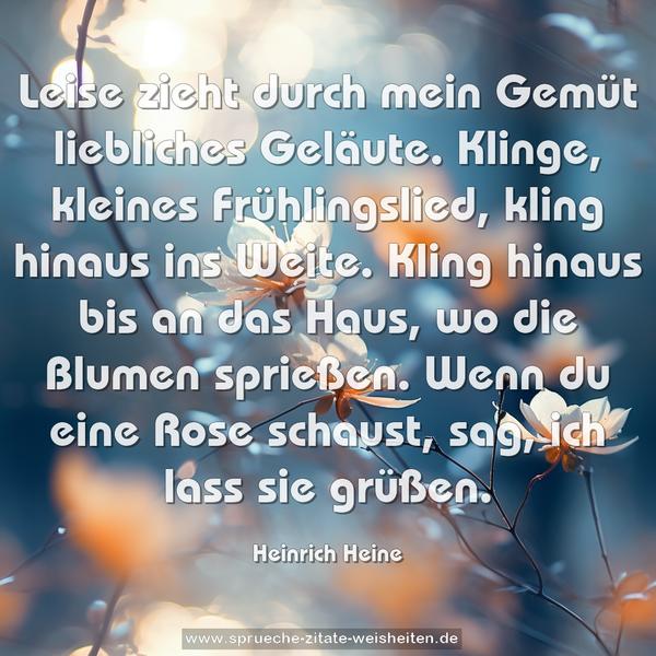 Leise zieht durch mein Gemüt
liebliches Geläute.
Klinge, kleines Frühlingslied,
kling hinaus ins Weite.
Kling hinaus bis an das Haus,
wo die Blumen sprießen.
Wenn du eine Rose schaust,
sag, ich lass sie grüßen.