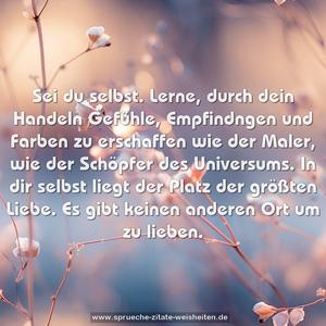 Sei du selbst.
Lerne, durch dein Handeln Gefühle,
Empfindngen und Farben zu erschaffen wie der Maler,
wie der Schöpfer des Universums.
In dir selbst liegt der Platz der größten Liebe.
Es gibt keinen anderen Ort um zu lieben.