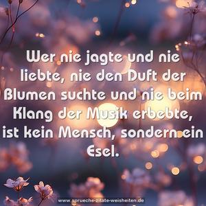 Wer nie jagte und nie liebte,
nie den Duft der Blumen suchte
und nie beim Klang der Musik erbebte,
ist kein Mensch, sondern ein Esel.