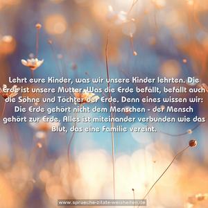 Lehrt eure Kinder, was wir unsere Kinder lehrten.
Die Erde ist unsere Mutter. Was die Erde befällt,
befällt auch die Söhne und Töchter der Erde.
Denn eines wissen wir: Die Erde gehört nicht dem Menschen -
der Mensch gehört zur Erde.
Alles ist miteinander verbunden wie das Blut, das eine Familie vereint.