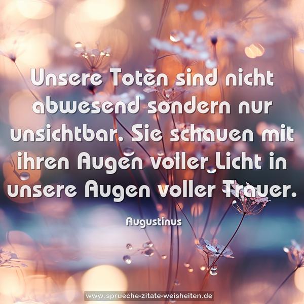 Unsere Toten sind nicht abwesend sondern nur unsichtbar.
Sie schauen mit ihren Augen voller Licht
in unsere Augen voller Trauer.