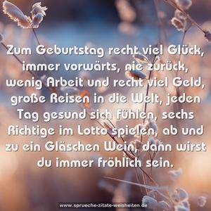 Zum Geburtstag recht viel Glück, 
immer vorwärts, nie zurück,
wenig Arbeit und recht viel Geld,
große Reisen in die Welt,
jeden Tag gesund sich fühlen,
sechs Richtige im Lotto spielen,
ab und zu ein Gläschen Wein,
dann wirst du immer fröhlich sein.