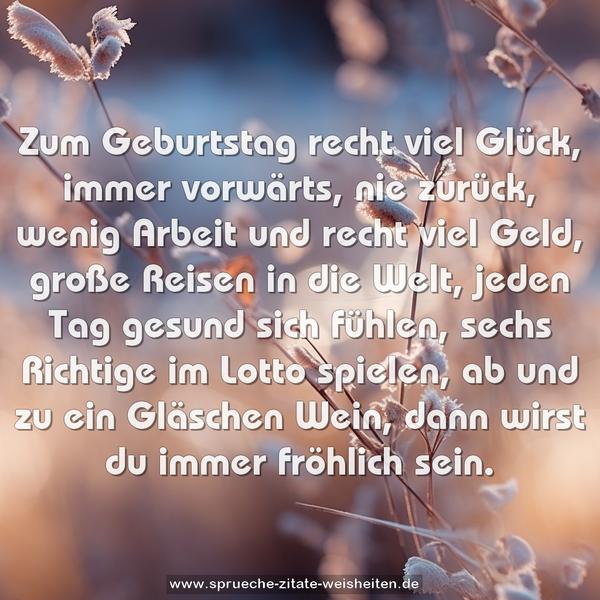 Zum Geburtstag recht viel Glück,
immer vorwärts, nie zurück,
wenig Arbeit und recht viel Geld,
große Reisen in die Welt,
jeden Tag gesund sich fühlen,
sechs Richtige im Lotto spielen,
ab und zu ein Gläschen Wein,
dann wirst du immer fröhlich sein.