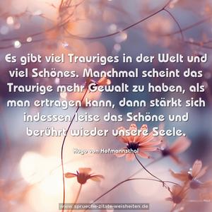 Es gibt viel Trauriges in der Welt und viel Schönes.
Manchmal scheint das Traurige mehr Gewalt zu haben,
als man ertragen kann,
dann stärkt sich indessen leise das Schöne
und berührt wieder unsere Seele.