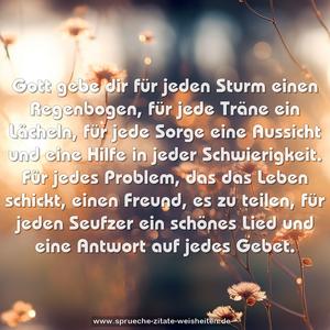 Gott gebe dir für jeden Sturm einen Regenbogen,
für jede Träne ein Lächeln,
für jede Sorge eine Aussicht
und eine Hilfe in jeder Schwierigkeit.
Für jedes Problem, das das Leben schickt,
einen Freund, es zu teilen,
für jeden Seufzer ein schönes Lied
und eine Antwort auf jedes Gebet.