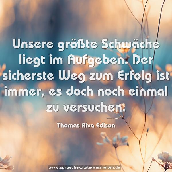 Unsere größte Schwäche liegt im Aufgeben.
Der sicherste Weg zum Erfolg ist immer,
es doch noch einmal zu versuchen.