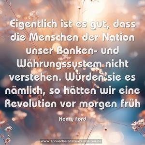 Eigentlich ist es gut, dass die Menschen der Nation unser Banken- und Währungssystem nicht verstehen. Würden sie es nämlich, so hätten wir eine Revolution vor morgen früh