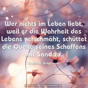 Wer nichts im Leben liebt,
weil er die Wahrheit des Lebens verschmäht,
schüttet die Quelle seines Schaffens mit Sand zu.