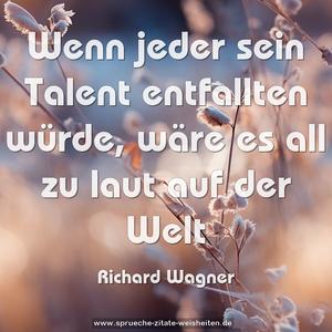 Wenn jeder sein Talent entfallten würde,
wäre es all zu laut auf der Welt
