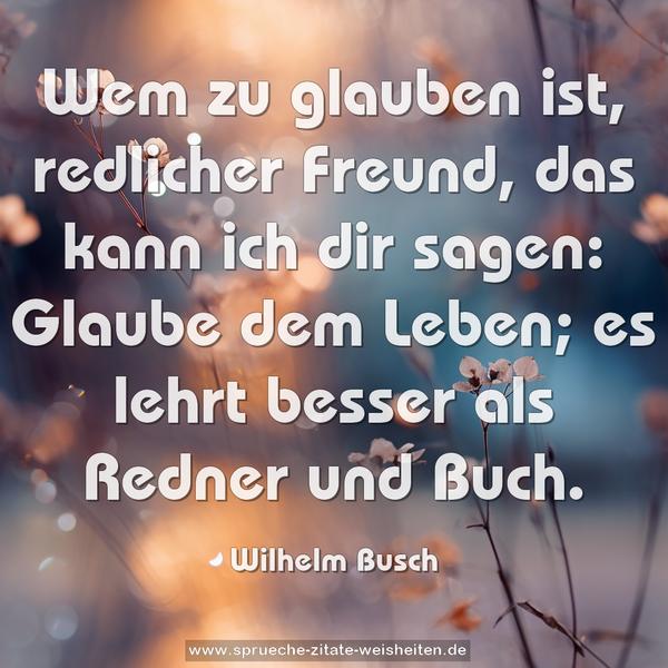 Wem zu glauben ist, redlicher Freund, das kann ich dir sagen:
Glaube dem Leben; es lehrt besser als Redner und Buch.