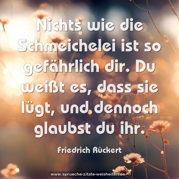 Nichts wie die Schmeichelei
ist so gefährlich dir.
Du weißt es, dass sie lügt,
und dennoch glaubst du ihr.
