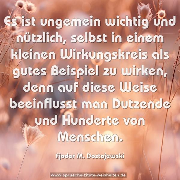 Es ist ungemein wichtig und nützlich,
selbst in einem kleinen Wirkungskreis
als gutes Beispiel zu wirken,
denn auf diese Weise beeinflusst man
Dutzende und Hunderte von Menschen.