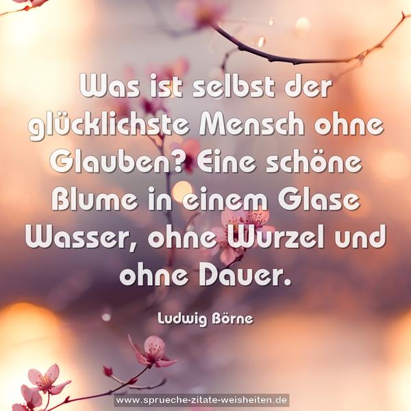 Was ist selbst der glücklichste Mensch ohne Glauben?
Eine schöne Blume in einem Glase Wasser,
ohne Wurzel und ohne Dauer.