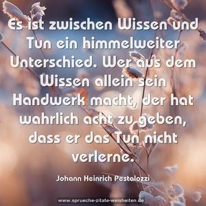 Es ist zwischen Wissen und Tun ein himmelweiter Unterschied. Wer aus dem Wissen allein sein Handwerk macht,
der hat wahrlich acht zu geben,
dass er das Tun nicht verlerne.