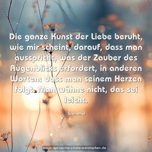 Die ganze Kunst der Liebe beruht,
wie mir scheint, darauf, dass man ausspricht,
was der Zauber des Augenblicks erfordert,
in anderen Worten: dass man seinem
Herzen folgt. Man wähne nicht, das sei leicht.