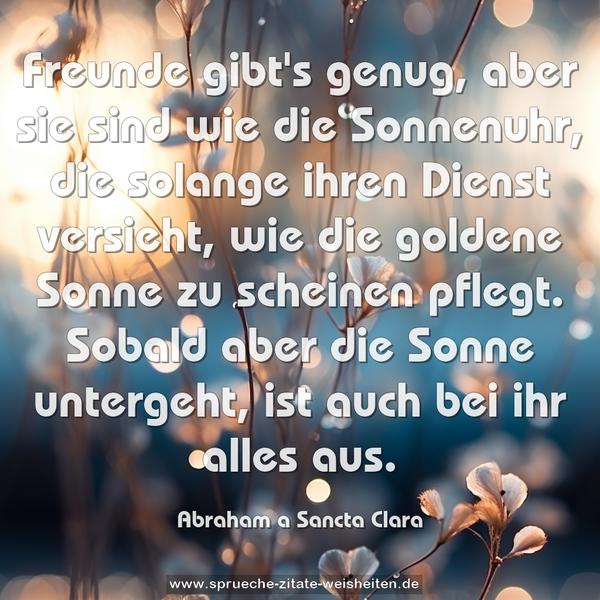 Freunde gibt's genug, aber sie sind wie die Sonnenuhr,
die solange ihren Dienst versieht, wie die goldene Sonne zu scheinen pflegt.
Sobald aber die Sonne untergeht, ist auch bei ihr alles aus.