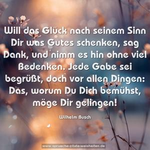 Will das Glück nach seinem Sinn
Dir was Gutes schenken,
sag Dank, und nimm es hin
ohne viel Bedenken.
Jede Gabe sei begrüßt,
doch vor allen Dingen:
Das, worum Du Dich bemühst,
möge Dir gelingen!