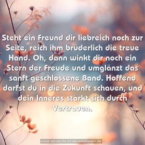 Steht ein Freund dir liebreich noch zur Seite,
reich ihm brüderlich die treue Hand.
Oh, dann winkt dir noch ein Stern der Freude
und umglänzt das sanft geschlossene Band.
Hoffend darfst du in die Zukunft schauen,
und dein Inneres stärkt sich durch Vertrauen.