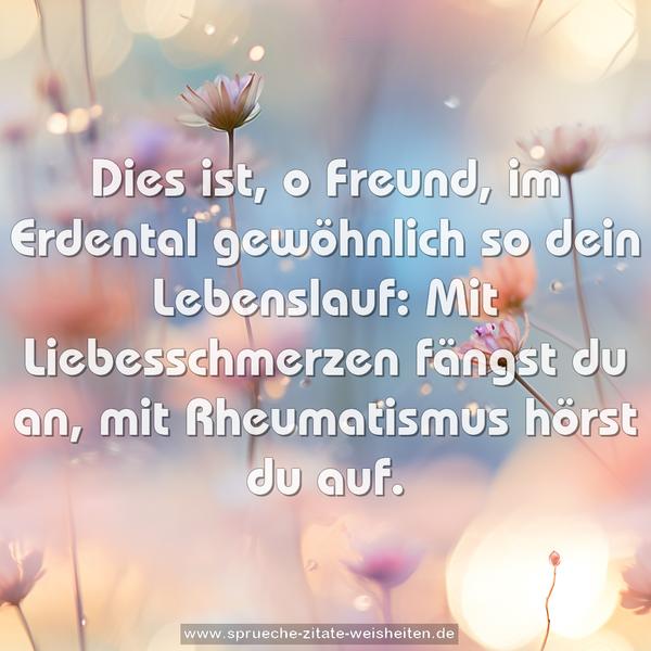 Dies ist, o Freund, im Erdental
gewöhnlich so dein Lebenslauf:
Mit Liebesschmerzen fängst du an,
mit Rheumatismus hörst du auf.