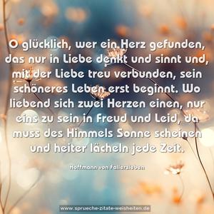 O glücklich, wer ein Herz gefunden,
das nur in Liebe denkt und sinnt
und, mit der Liebe treu verbunden,
sein schöneres Leben erst beginnt.
Wo liebend sich zwei Herzen einen,
nur eins zu sein in Freud und Leid,
da muss des Himmels Sonne scheinen
und heiter lächeln jede Zeit.