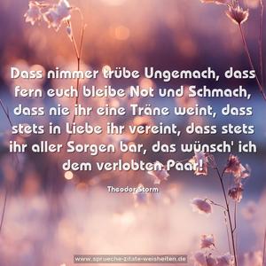 Dass nimmer trübe Ungemach,
dass fern euch bleibe Not und Schmach,
dass nie ihr eine Träne weint,
dass stets in Liebe ihr vereint,
dass stets ihr aller Sorgen bar,
das wünsch' ich dem verlobten Paar!