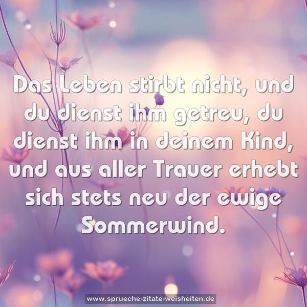 Das Leben stirbt nicht,
und du dienst ihm getreu,
du dienst ihm in deinem Kind,
und aus aller Trauer erhebt sich stets neu
der ewige Sommerwind.