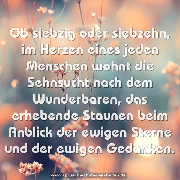 Ob siebzig oder siebzehn,
im Herzen eines jeden Menschen
wohnt die Sehnsucht
nach dem Wunderbaren,
das erhebende Staunen
beim Anblick der ewigen Sterne
und der ewigen Gedanken.