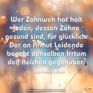 Wer Zahnweh hat hält jeden, dessen Zähne gesund sind,
für glücklich.
Der an Armut Leidende begeht denselben Irrtum
den Reichen gegenüber. 