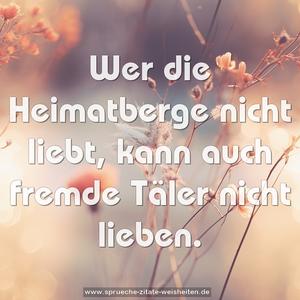 Wer die Heimatberge nicht liebt,
kann auch fremde Täler nicht lieben.