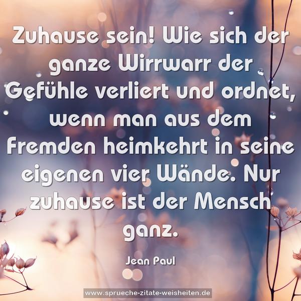 Zuhause sein!
Wie sich der ganze Wirrwarr der Gefühle verliert und ordnet,
wenn man aus dem Fremden heimkehrt
in seine eigenen vier Wände.
Nur zuhause ist der Mensch ganz.