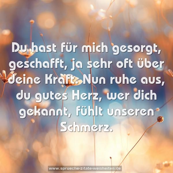 Du hast für mich gesorgt, geschafft,
ja sehr oft über deine Kraft.
Nun ruhe aus, du gutes Herz,
wer dich gekannt, fühlt unseren Schmerz.