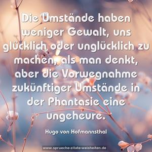 Die Umstände haben weniger Gewalt,
uns glücklich oder unglücklich zu machen,
als man denkt,
aber die Vorwegnahme zukünftiger Umstände in der Phantasie
eine ungeheure.