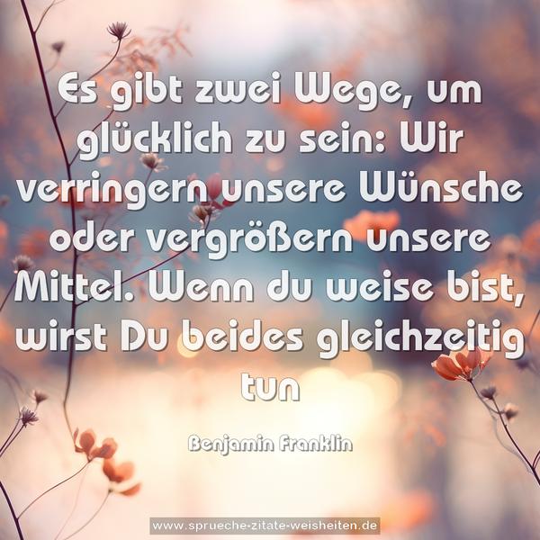  Es gibt zwei Wege, um glücklich zu sein:
Wir verringern unsere Wünsche oder vergrößern unsere Mittel.
Wenn du weise bist, wirst Du beides gleichzeitig tun 